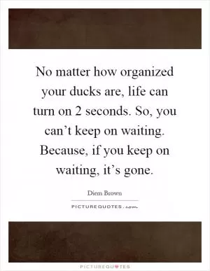 No matter how organized your ducks are, life can turn on 2 seconds. So, you can’t keep on waiting. Because, if you keep on waiting, it’s gone Picture Quote #1