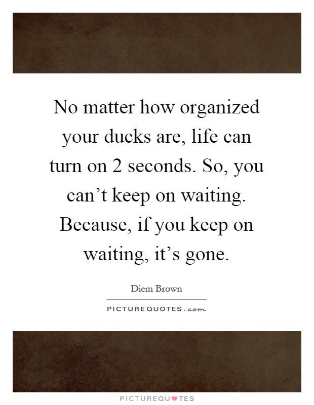 No matter how organized your ducks are, life can turn on 2 seconds. So, you can't keep on waiting. Because, if you keep on waiting, it's gone Picture Quote #1
