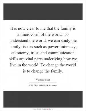 It is now clear to me that the family is a microcosm of the world. To understand the world, we can study the family: issues such as power, intimacy, autonomy, trust, and communication skills are vital parts underlying how we live in the world. To change the world is to change the family Picture Quote #1