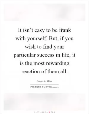 It isn’t easy to be frank with yourself. But, if you wish to find your particular success in life, it is the most rewarding reaction of them all Picture Quote #1