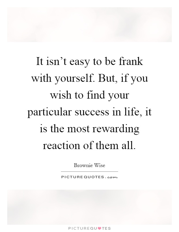 It isn't easy to be frank with yourself. But, if you wish to find your particular success in life, it is the most rewarding reaction of them all Picture Quote #1