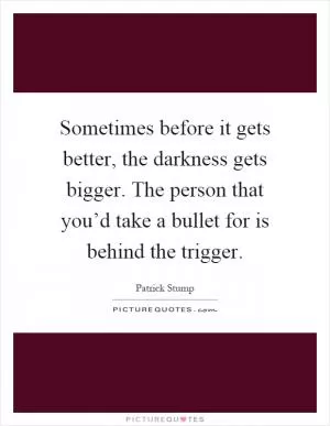 Sometimes before it gets better, the darkness gets bigger. The person that you’d take a bullet for is behind the trigger Picture Quote #1