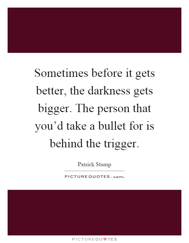 Sometimes before it gets better, the darkness gets bigger. The person that you'd take a bullet for is behind the trigger Picture Quote #1