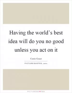 Having the world’s best idea will do you no good unless you act on it Picture Quote #1
