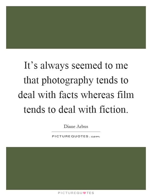 It's always seemed to me that photography tends to deal with facts whereas film tends to deal with fiction Picture Quote #1