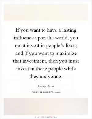 If you want to have a lasting influence upon the world, you must invest in people’s lives; and if you want to maximize that investment, then you must invest in those people while they are young Picture Quote #1
