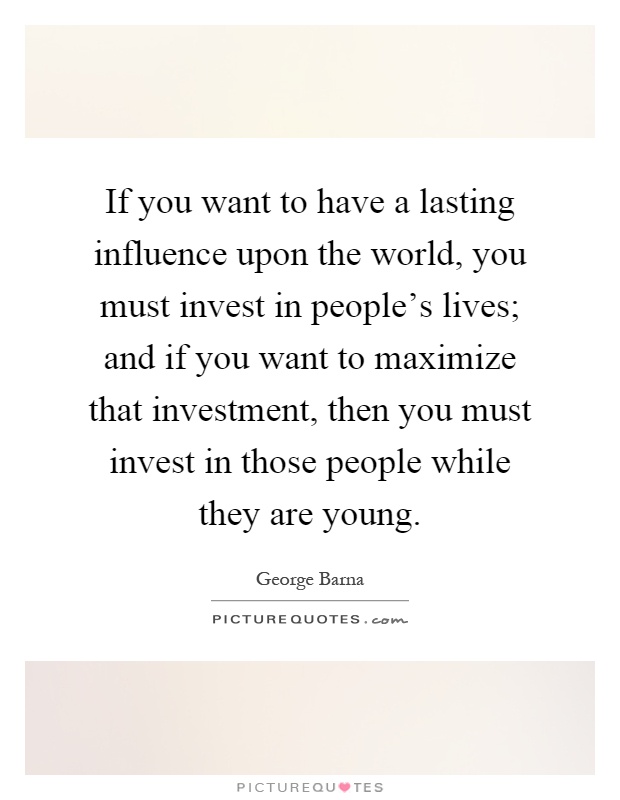If you want to have a lasting influence upon the world, you must invest in people's lives; and if you want to maximize that investment, then you must invest in those people while they are young Picture Quote #1