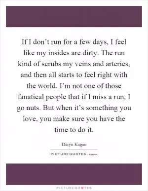 If I don’t run for a few days, I feel like my insides are dirty. The run kind of scrubs my veins and arteries, and then all starts to feel right with the world. I’m not one of those fanatical people that if I miss a run, I go nuts. But when it’s something you love, you make sure you have the time to do it Picture Quote #1