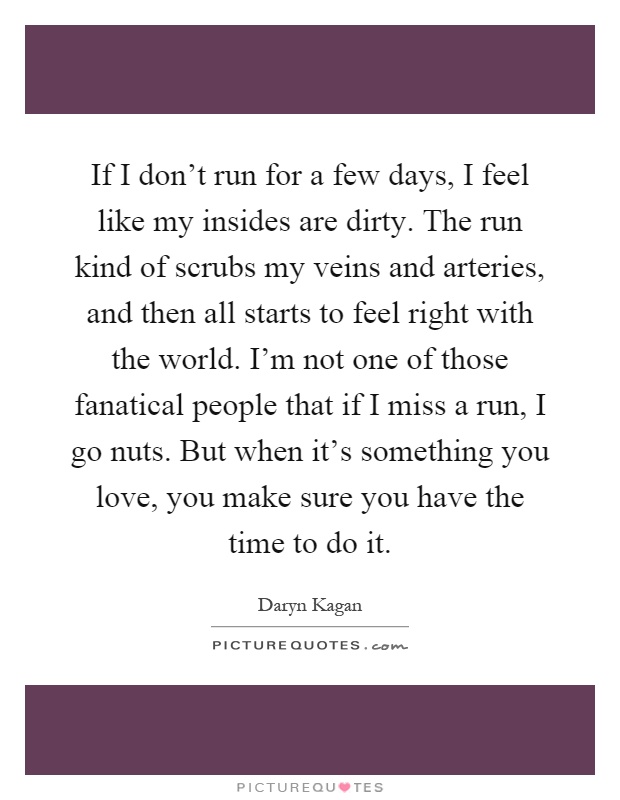 If I don't run for a few days, I feel like my insides are dirty. The run kind of scrubs my veins and arteries, and then all starts to feel right with the world. I'm not one of those fanatical people that if I miss a run, I go nuts. But when it's something you love, you make sure you have the time to do it Picture Quote #1