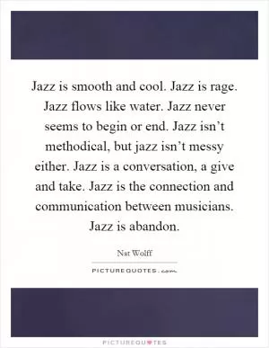Jazz is smooth and cool. Jazz is rage. Jazz flows like water. Jazz never seems to begin or end. Jazz isn’t methodical, but jazz isn’t messy either. Jazz is a conversation, a give and take. Jazz is the connection and communication between musicians. Jazz is abandon Picture Quote #1