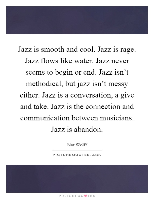Jazz is smooth and cool. Jazz is rage. Jazz flows like water. Jazz never seems to begin or end. Jazz isn't methodical, but jazz isn't messy either. Jazz is a conversation, a give and take. Jazz is the connection and communication between musicians. Jazz is abandon Picture Quote #1