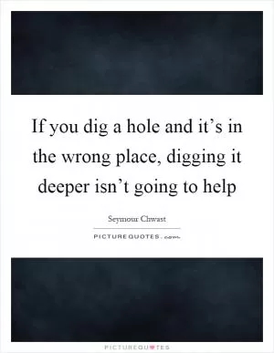 If you dig a hole and it’s in the wrong place, digging it deeper isn’t going to help Picture Quote #1