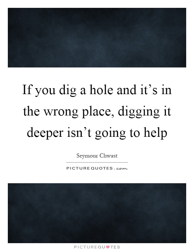 If you dig a hole and it's in the wrong place, digging it deeper isn't going to help Picture Quote #1