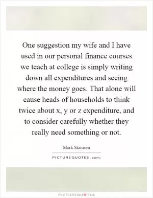 One suggestion my wife and I have used in our personal finance courses we teach at college is simply writing down all expenditures and seeing where the money goes. That alone will cause heads of households to think twice about x, y or z expenditure, and to consider carefully whether they really need something or not Picture Quote #1