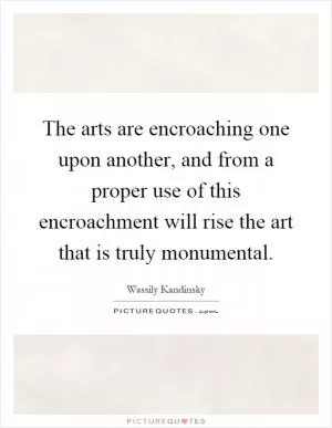 The arts are encroaching one upon another, and from a proper use of this encroachment will rise the art that is truly monumental Picture Quote #1