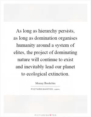 As long as hierarchy persists, as long as domination organises humanity around a system of elites, the project of dominating nature will continue to exist and inevitably lead our planet to ecological extinction Picture Quote #1