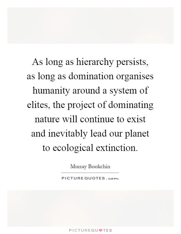 As long as hierarchy persists, as long as domination organises humanity around a system of elites, the project of dominating nature will continue to exist and inevitably lead our planet to ecological extinction Picture Quote #1