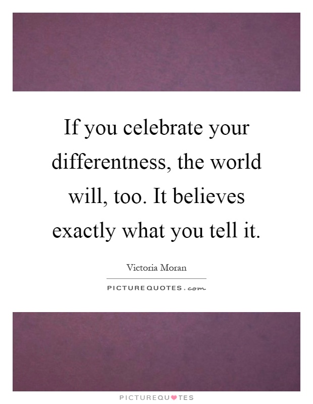 If you celebrate your differentness, the world will, too. It believes exactly what you tell it Picture Quote #1