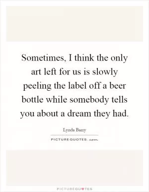 Sometimes, I think the only art left for us is slowly peeling the label off a beer bottle while somebody tells you about a dream they had Picture Quote #1