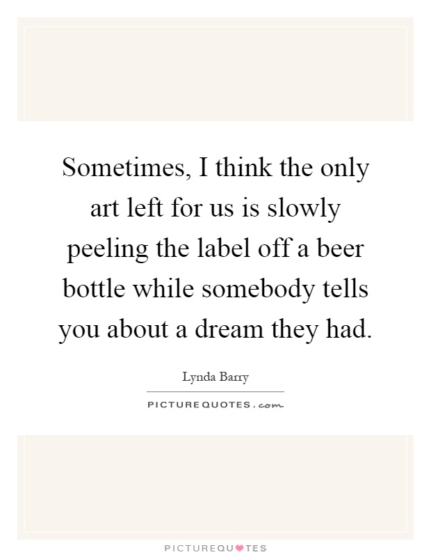 Sometimes, I think the only art left for us is slowly peeling the label off a beer bottle while somebody tells you about a dream they had Picture Quote #1