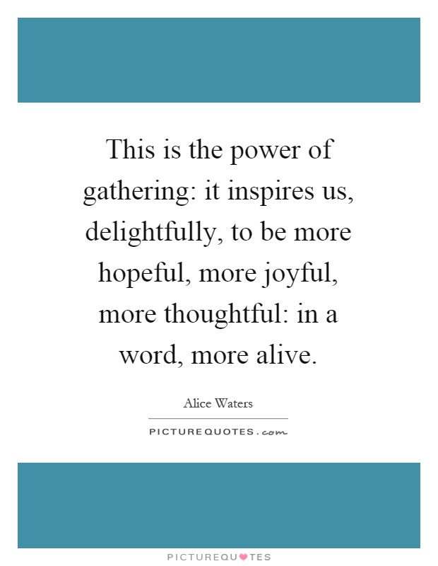 This is the power of gathering: it inspires us, delightfully, to be more hopeful, more joyful, more thoughtful: in a word, more alive Picture Quote #1