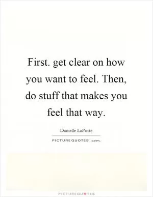 First. get clear on how you want to feel. Then, do stuff that makes you feel that way Picture Quote #1