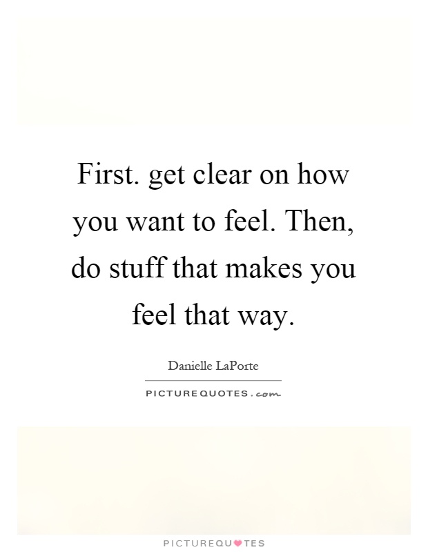 First. get clear on how you want to feel. Then, do stuff that makes you feel that way Picture Quote #1