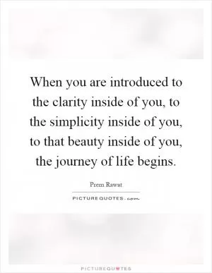 When you are introduced to the clarity inside of you, to the simplicity inside of you, to that beauty inside of you, the journey of life begins Picture Quote #1
