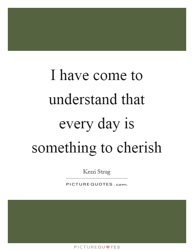 I have come to understand that every day is something to cherish Picture Quote #1