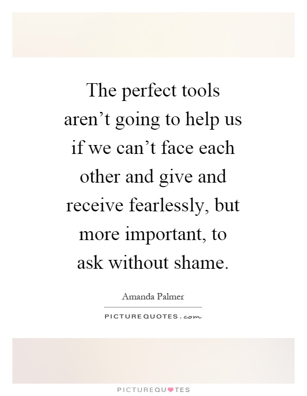 The perfect tools aren't going to help us if we can't face each other and give and receive fearlessly, but more important, to ask without shame Picture Quote #1