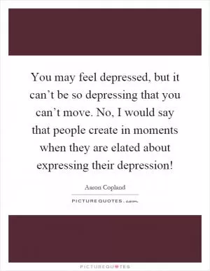 You may feel depressed, but it can’t be so depressing that you can’t move. No, I would say that people create in moments when they are elated about expressing their depression! Picture Quote #1