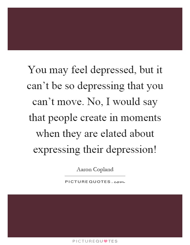You may feel depressed, but it can't be so depressing that you can't move. No, I would say that people create in moments when they are elated about expressing their depression! Picture Quote #1