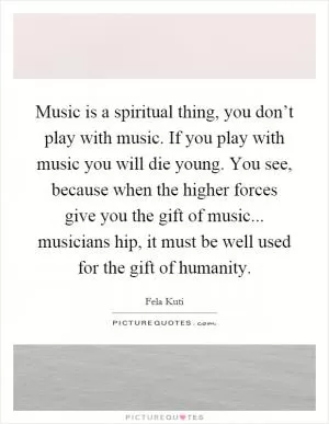 Music is a spiritual thing, you don’t play with music. If you play with music you will die young. You see, because when the higher forces give you the gift of music... musicians hip, it must be well used for the gift of humanity Picture Quote #1