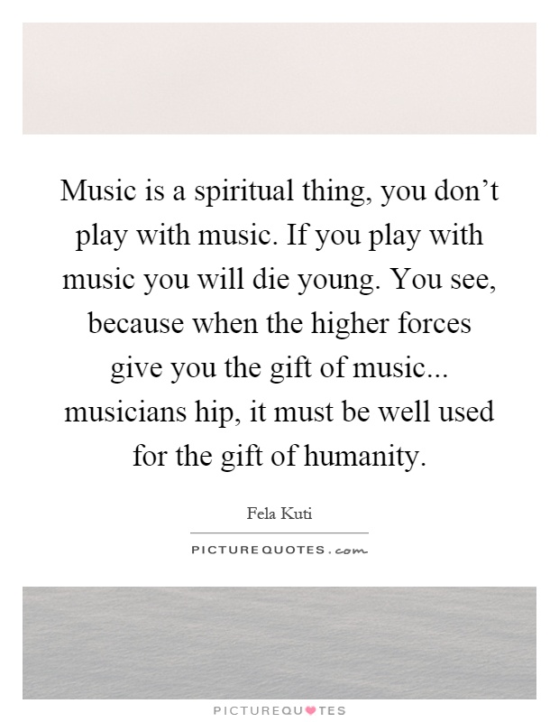 Music is a spiritual thing, you don't play with music. If you play with music you will die young. You see, because when the higher forces give you the gift of music... musicians hip, it must be well used for the gift of humanity Picture Quote #1