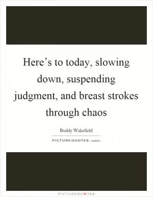 Here’s to today, slowing down, suspending judgment, and breast strokes through chaos Picture Quote #1