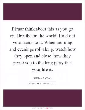 Please think about this as you go on. Breathe on the world. Hold out your hands to it. When morning and evenings roll along, watch how they open and close, how they invite you to the long party that your life is Picture Quote #1
