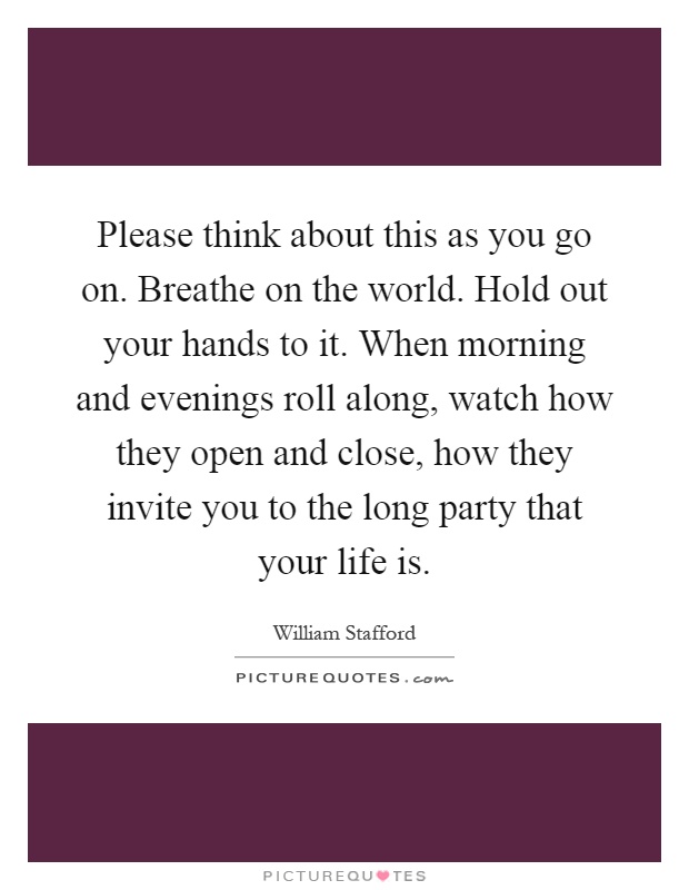 Please think about this as you go on. Breathe on the world. Hold out your hands to it. When morning and evenings roll along, watch how they open and close, how they invite you to the long party that your life is Picture Quote #1