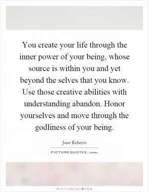 You create your life through the inner power of your being, whose source is within you and yet beyond the selves that you know. Use those creative abilities with understanding abandon. Honor yourselves and move through the godliness of your being Picture Quote #1