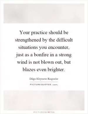 Your practice should be strengthened by the difficult situations you encounter, just as a bonfire in a strong wind is not blown out, but blazes even brighter Picture Quote #1
