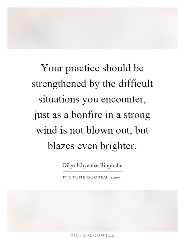 Your practice should be strengthened by the difficult situations you encounter, just as a bonfire in a strong wind is not blown out, but blazes even brighter Picture Quote #1