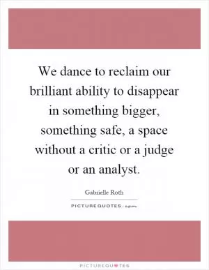 We dance to reclaim our brilliant ability to disappear in something bigger, something safe, a space without a critic or a judge or an analyst Picture Quote #1