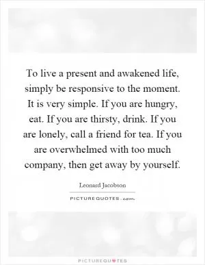 To live a present and awakened life, simply be responsive to the moment. It is very simple. If you are hungry, eat. If you are thirsty, drink. If you are lonely, call a friend for tea. If you are overwhelmed with too much company, then get away by yourself Picture Quote #1