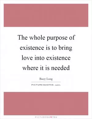 The whole purpose of existence is to bring love into existence where it is needed Picture Quote #1