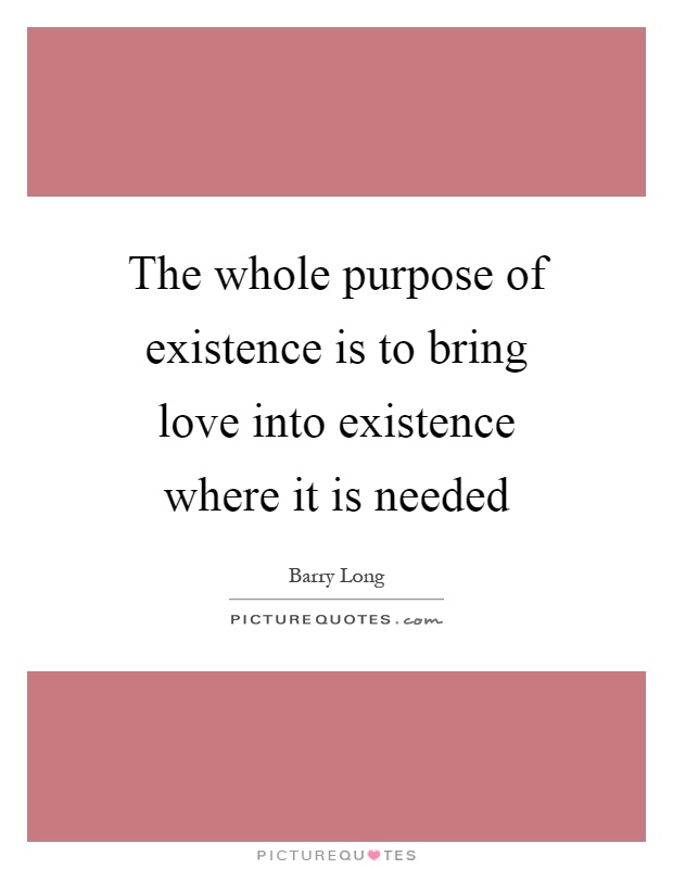 The whole purpose of existence is to bring love into existence where it is needed Picture Quote #1