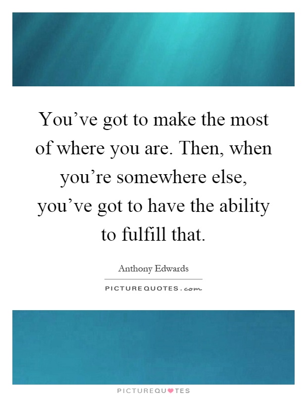 You've got to make the most of where you are. Then, when you're somewhere else, you've got to have the ability to fulfill that Picture Quote #1