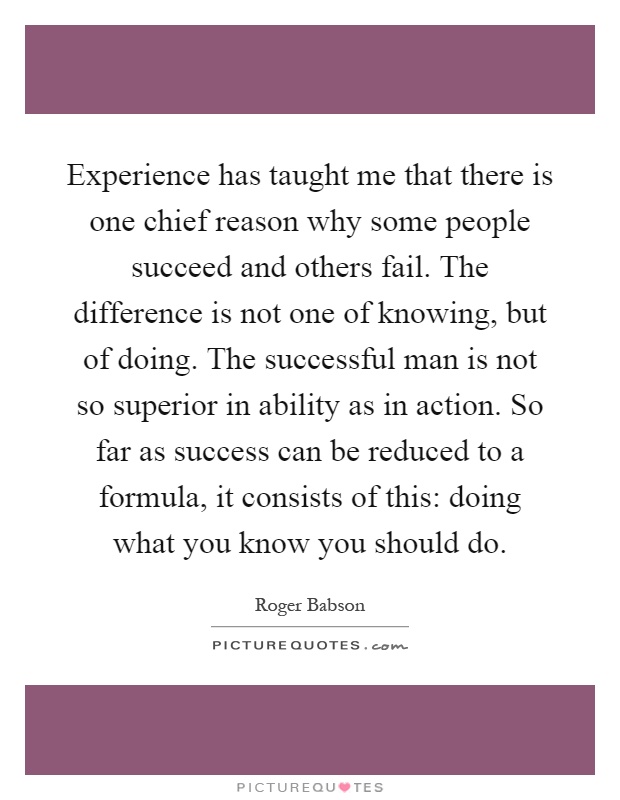 Experience has taught me that there is one chief reason why some people succeed and others fail. The difference is not one of knowing, but of doing. The successful man is not so superior in ability as in action. So far as success can be reduced to a formula, it consists of this: doing what you know you should do Picture Quote #1