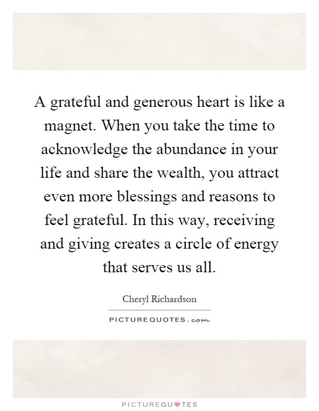 A grateful and generous heart is like a magnet. When you take the time to acknowledge the abundance in your life and share the wealth, you attract even more blessings and reasons to feel grateful. In this way, receiving and giving creates a circle of energy that serves us all Picture Quote #1