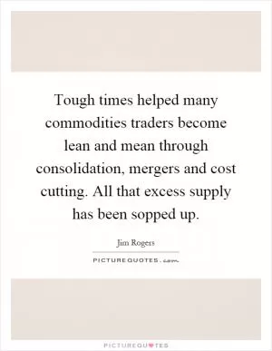 Tough times helped many commodities traders become lean and mean through consolidation, mergers and cost cutting. All that excess supply has been sopped up Picture Quote #1
