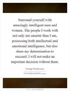 Surround yourself with amazingly intelligent men and women. The people I work with not only are smarter than I am, possessing both intellectual and emotional intelligence, but also share my determination to succeed. I will not make an important decision without them Picture Quote #1