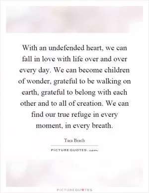 With an undefended heart, we can fall in love with life over and over every day. We can become children of wonder, grateful to be walking on earth, grateful to belong with each other and to all of creation. We can find our true refuge in every moment, in every breath Picture Quote #1